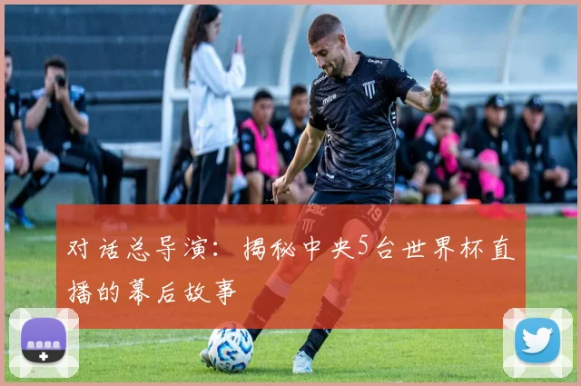 对话总导演：揭秘中央5台世界杯直播的幕后故事