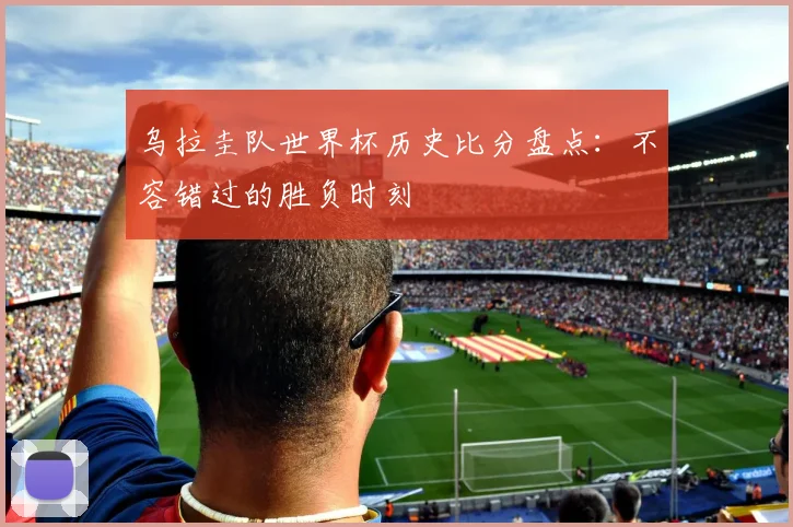乌拉圭队世界杯历史比分盘点：不容错过的胜负时刻
