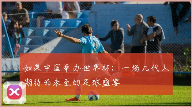 如果中国举办世界杯：一场几代人期待而未至的足球盛宴