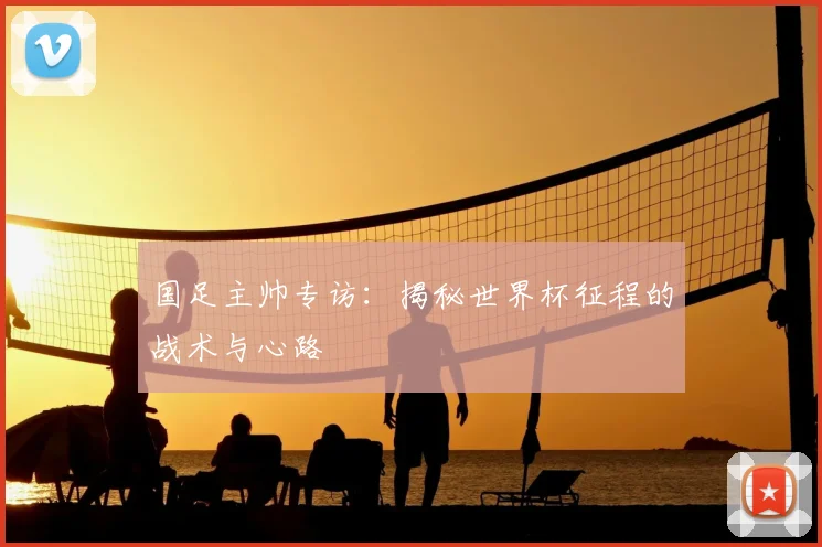 国足主帅专访：揭秘世界杯征程的战术与心路