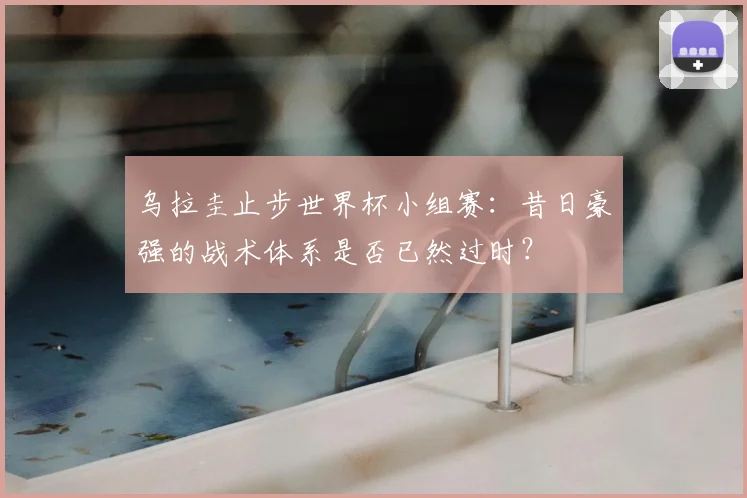 乌拉圭止步世界杯小组赛：昔日豪强的战术体系是否已然过时？