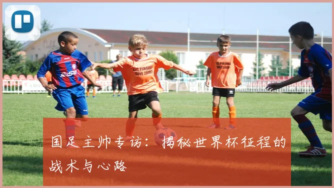 国足主帅专访：揭秘世界杯征程的战术与心路