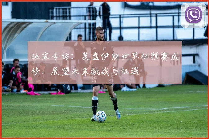 独家专访：复盘伊朗世界杯预赛成绩，展望未来挑战与机遇