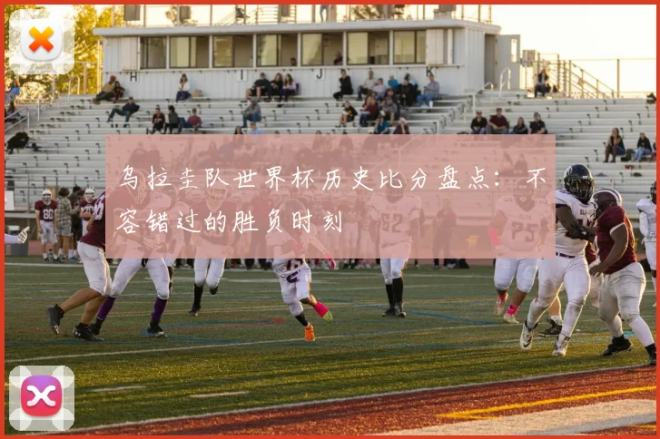 乌拉圭队世界杯历史比分盘点：不容错过的胜负时刻