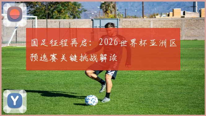 国足征程再启：2026世界杯亚洲区预选赛关键挑战解读
