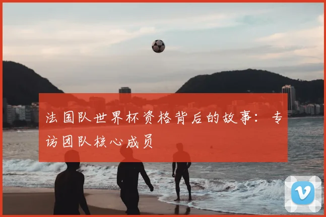 法国队世界杯资格背后的故事：专访团队核心成员