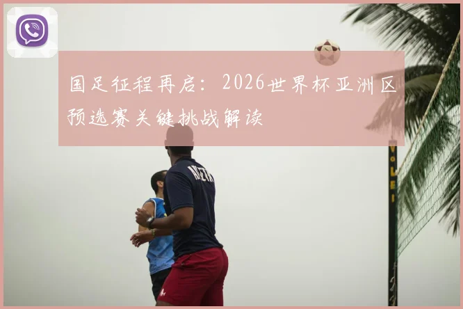 国足征程再启：2026世界杯亚洲区预选赛关键挑战解读