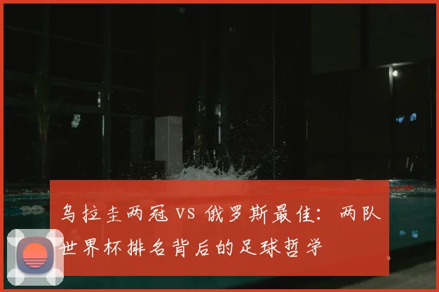 乌拉圭两冠 vs 俄罗斯最佳：两队世界杯排名背后的足球哲学
