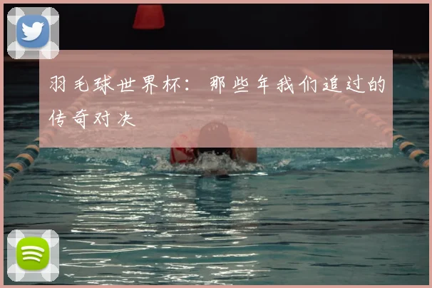 羽毛球世界杯:那些年我们追过的传奇对决