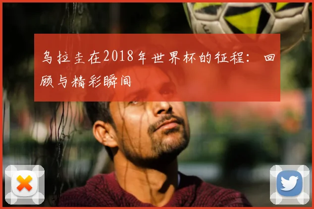 乌拉圭在2018年世界杯的征程:回顾与精彩瞬间