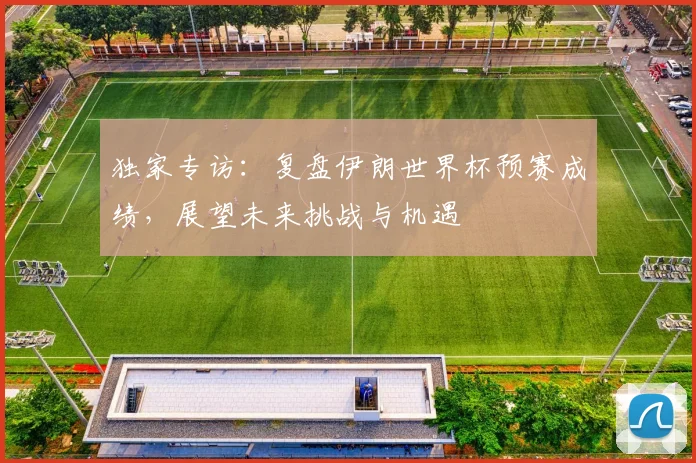 独家专访:复盘伊朗世界杯预赛成绩,展望未来挑战与机遇