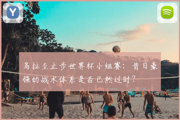 乌拉圭止步世界杯小组赛：昔日豪强的战术体系是否已然过时？