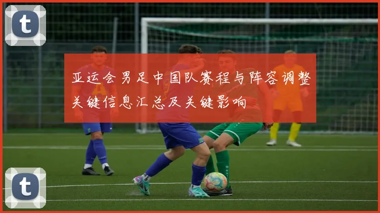 亚运会男足中国队赛程与阵容调整关键信息汇总及关键影响