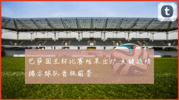 巴萨国王杯比赛结果出炉 关键战绩揭示球队晋级前景