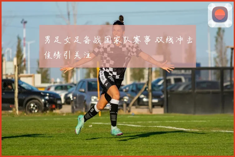 男足女足备战国家队赛事 双线冲击佳绩引关注