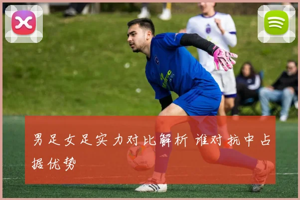男足女足实力对比解析 谁对抗中占据优势